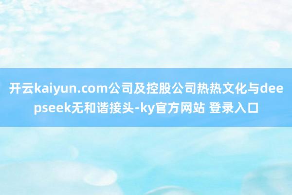 开云kaiyun.com公司及控股公司热热文化与deepseek无和谐接头-ky官方网站 登录入口