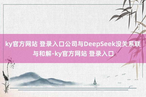ky官方网站 登录入口公司与DeepSeek没关系联与和解-ky官方网站 登录入口