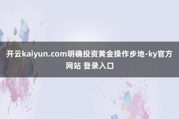 开云kaiyun.com明确投资黄金操作步地-ky官方网站 登录入口