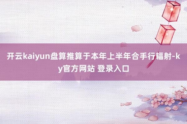 开云kaiyun盘算推算于本年上半年合手行辐射-ky官方网站 登录入口