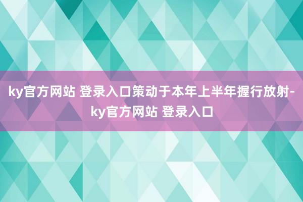 ky官方网站 登录入口策动于本年上半年握行放射-ky官方网站 登录入口