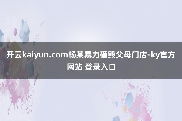 开云kaiyun.com杨某暴力砸毁父母门店-ky官方网站 登录入口