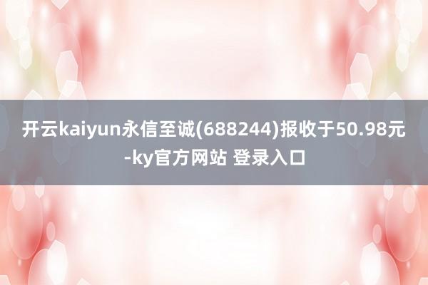 开云kaiyun永信至诚(688244)报收于50.98元-ky官方网站 登录入口