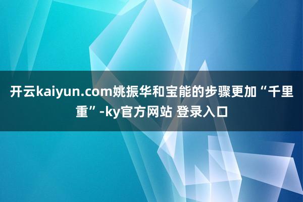 开云kaiyun.com姚振华和宝能的步骤更加“千里重”-ky官方网站 登录入口
