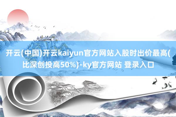 开云(中国)开云kaiyun官方网站入股时出价最高(比深创投高50%)-ky官方网站 登录入口