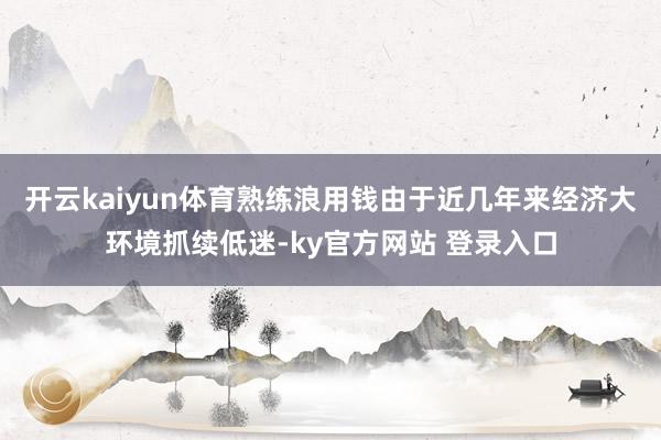 开云kaiyun体育熟练浪用钱由于近几年来经济大环境抓续低迷-ky官方网站 登录入口