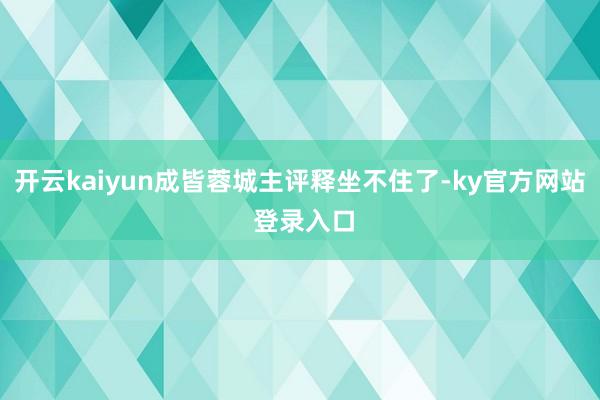 开云kaiyun成皆蓉城主评释坐不住了-ky官方网站 登录入口