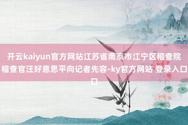 开云kaiyun官方网站江苏省南京市江宁区稽查院稽查官汪好意思平向记者先容-ky官方网站 登录入口