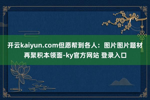 开云kaiyun.com但愿帮到各人：图片图片题材再聚积本领面-ky官方网站 登录入口