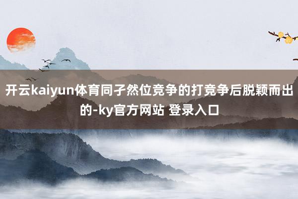 开云kaiyun体育同孑然位竞争的打竞争后脱颖而出的-ky官方网站 登录入口