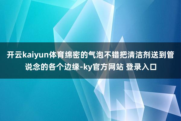 开云kaiyun体育绵密的气泡不错把清洁剂送到管说念的各个边缘-ky官方网站 登录入口