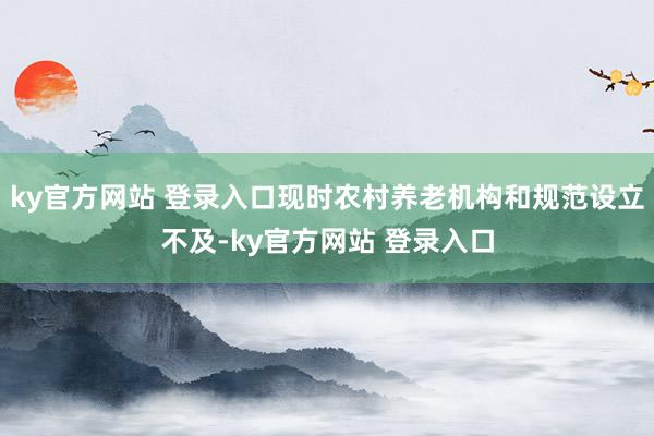 ky官方网站 登录入口现时农村养老机构和规范设立不及-ky官方网站 登录入口