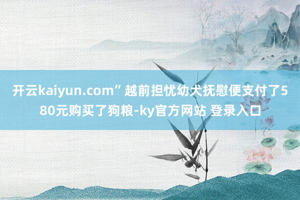 开云kaiyun.com”越前担忧幼犬抚慰便支付了580元购买了狗粮-ky官方网站 登录入口