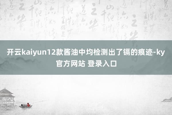 开云kaiyun12款酱油中均检测出了镉的痕迹-ky官方网站 登录入口