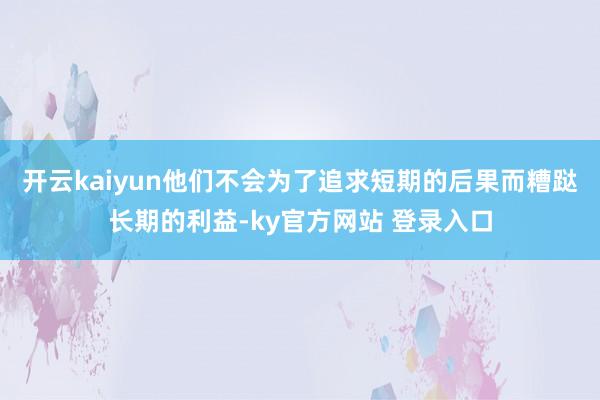 开云kaiyun他们不会为了追求短期的后果而糟跶长期的利益-ky官方网站 登录入口
