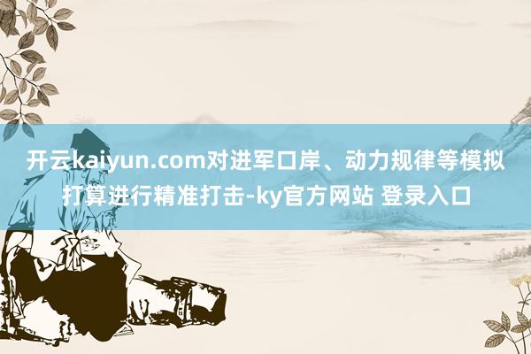 开云kaiyun.com对进军口岸、动力规律等模拟打算进行精准打击-ky官方网站 登录入口