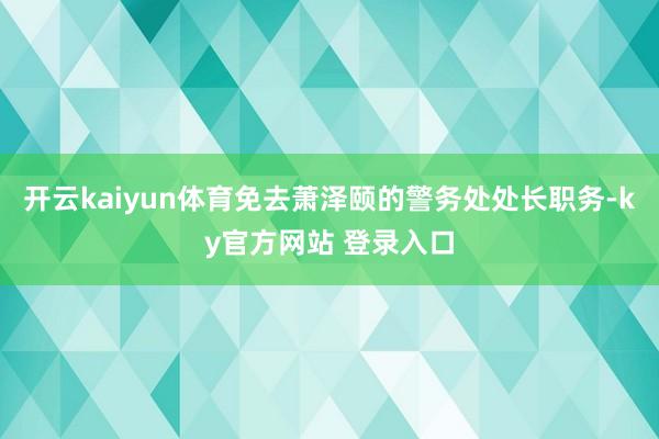 开云kaiyun体育免去萧泽颐的警务处处长职务-ky官方网站 登录入口