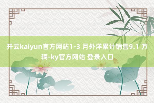 开云kaiyun官方网站1-3 月外洋累计销售9.1 万辆-ky官方网站 登录入口
