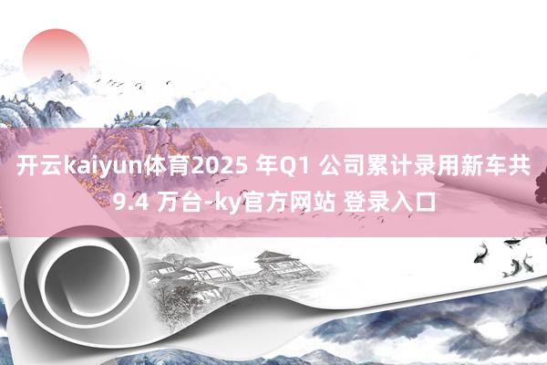 开云kaiyun体育2025 年Q1 公司累计录用新车共9.4 万台-ky官方网站 登录入口