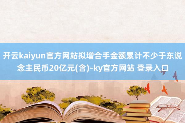 开云kaiyun官方网站拟增合手金额累计不少于东说念主民币20亿元(含)-ky官方网站 登录入口