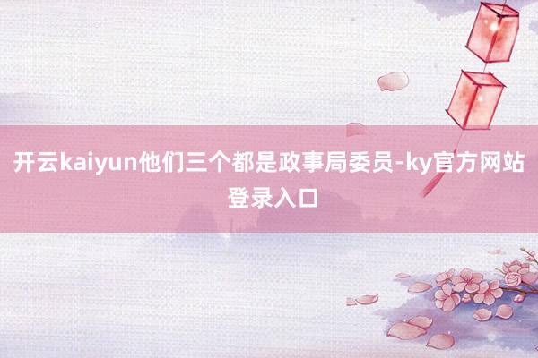 开云kaiyun他们三个都是政事局委员-ky官方网站 登录入口