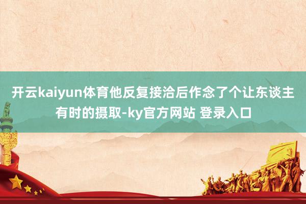 开云kaiyun体育他反复接洽后作念了个让东谈主有时的摄取-ky官方网站 登录入口