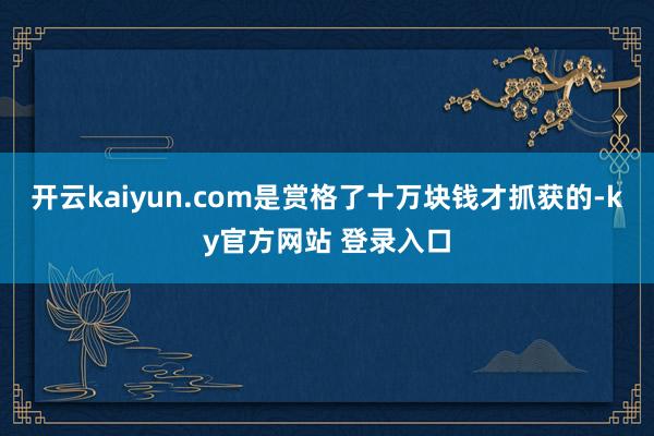 开云kaiyun.com是赏格了十万块钱才抓获的-ky官方网站 登录入口