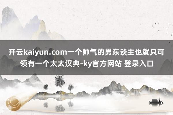 开云kaiyun.com一个帅气的男东谈主也就只可领有一个太太汉典-ky官方网站 登录入口