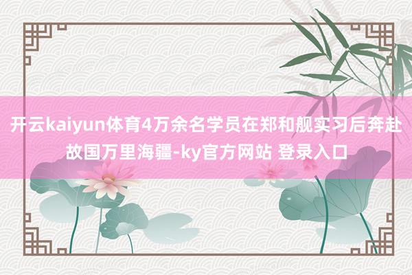 开云kaiyun体育4万余名学员在郑和舰实习后奔赴故国万里海疆-ky官方网站 登录入口