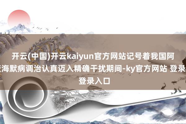 开云(中国)开云kaiyun官方网站记号着我国阿尔茨海默病调治认真迈入精确干扰期间-ky官方网站 登录入口