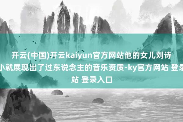 开云(中国)开云kaiyun官方网站他的女儿刘诗昆从小就展现出了过东说念主的音乐资质-ky官方网站 登录入口