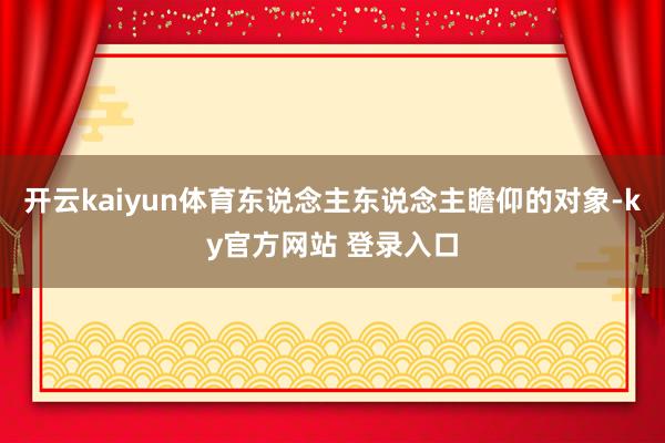 开云kaiyun体育东说念主东说念主瞻仰的对象-ky官方网站 登录入口