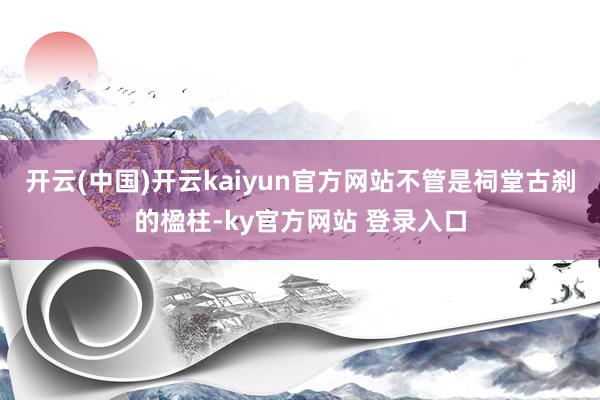 开云(中国)开云kaiyun官方网站不管是祠堂古刹的楹柱-ky官方网站 登录入口