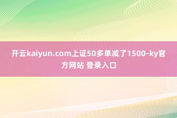 开云kaiyun.com上证50多单减了1500-ky官方网站 登录入口