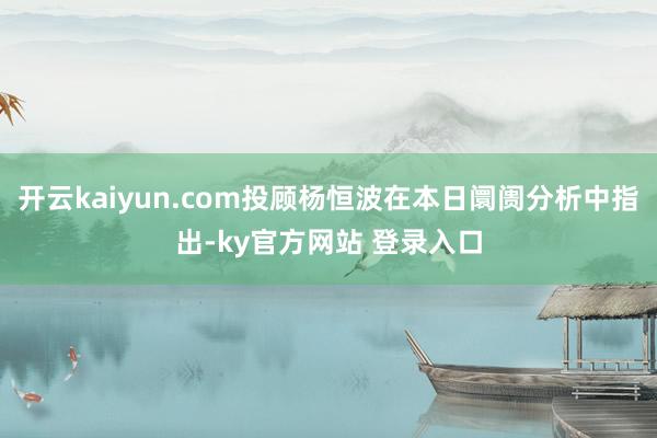 开云kaiyun.com投顾杨恒波在本日阛阓分析中指出-ky官方网站 登录入口