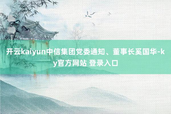 开云kaiyun中信集团党委通知、董事长奚国华-ky官方网站 登录入口