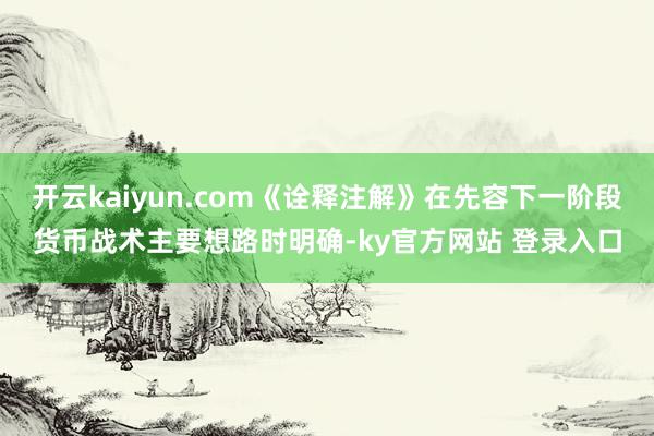 开云kaiyun.com《诠释注解》在先容下一阶段货币战术主要想路时明确-ky官方网站 登录入口