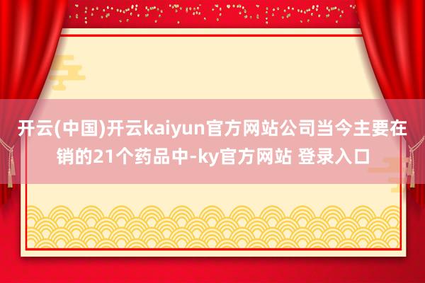 开云(中国)开云kaiyun官方网站公司当今主要在销的21个药品中-ky官方网站 登录入口
