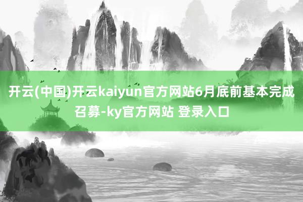 开云(中国)开云kaiyun官方网站6月底前基本完成召募-ky官方网站 登录入口