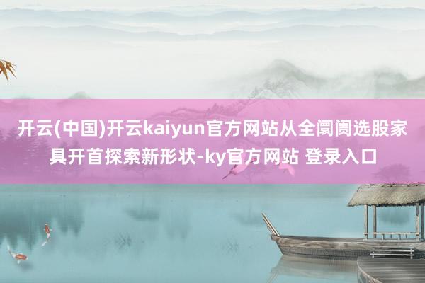 开云(中国)开云kaiyun官方网站从全阛阓选股家具开首探索新形状-ky官方网站 登录入口