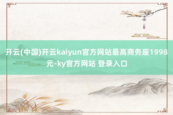 开云(中国)开云kaiyun官方网站最高商务座1998元-ky官方网站 登录入口