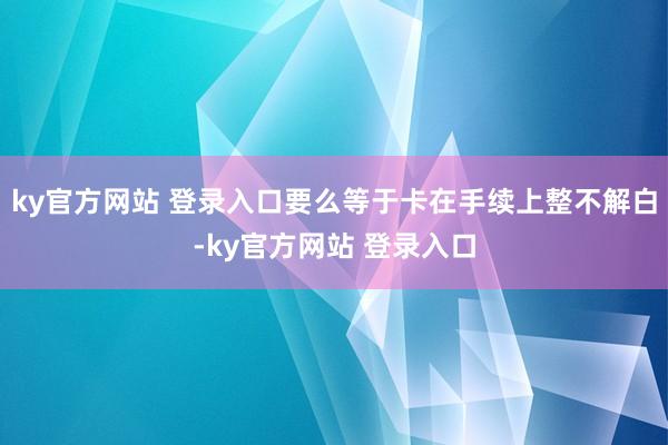 ky官方网站 登录入口要么等于卡在手续上整不解白-ky官方网站 登录入口