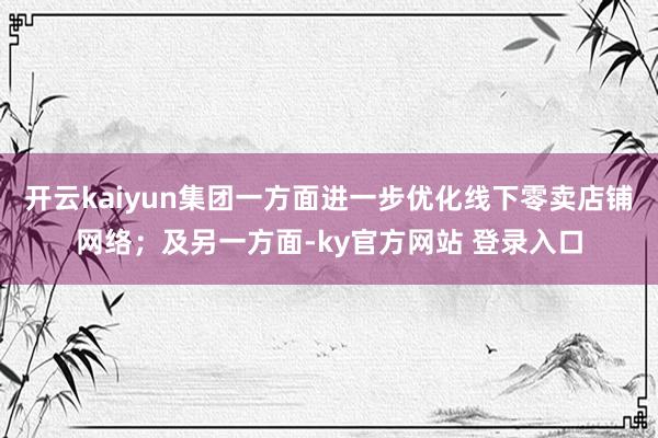 开云kaiyun集团一方面进一步优化线下零卖店铺网络；及另一方面-ky官方网站 登录入口