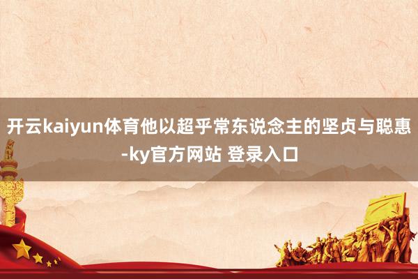 开云kaiyun体育他以超乎常东说念主的坚贞与聪惠-ky官方网站 登录入口