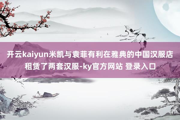 开云kaiyun米凯与袁菲有利在雅典的中国汉服店租赁了两套汉服-ky官方网站 登录入口
