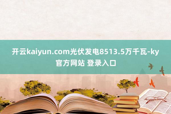 开云kaiyun.com光伏发电8513.5万千瓦-ky官方网站 登录入口