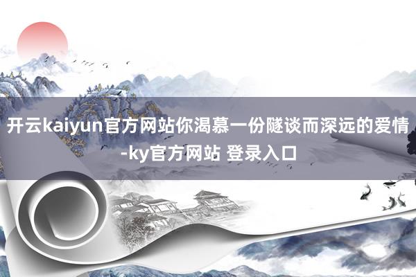 开云kaiyun官方网站你渴慕一份隧谈而深远的爱情-ky官方网站 登录入口