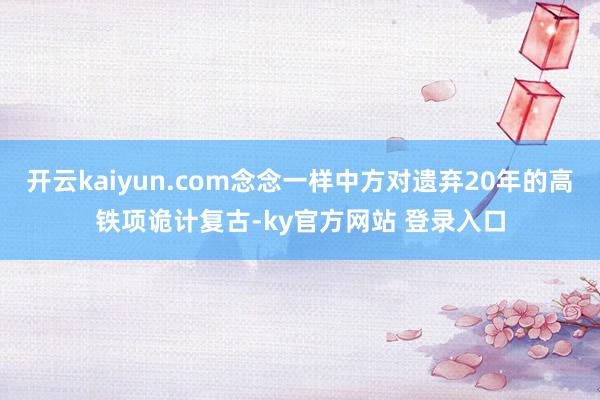开云kaiyun.com念念一样中方对遗弃20年的高铁项诡计复古-ky官方网站 登录入口