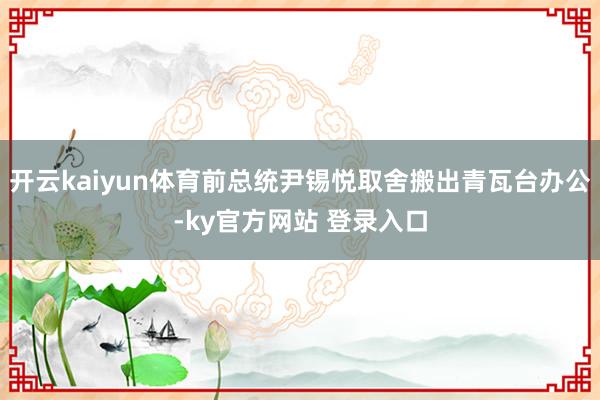 开云kaiyun体育前总统尹锡悦取舍搬出青瓦台办公-ky官方网站 登录入口