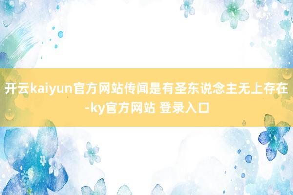 开云kaiyun官方网站传闻是有圣东说念主无上存在-ky官方网站 登录入口